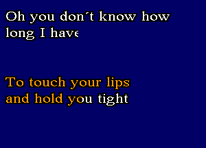 Oh you don't know how
long I haw

To touch your lips
and hold you tight