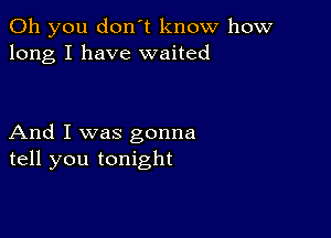 Oh you don't know how
long I have waited

And I was gonna
tell you tonight