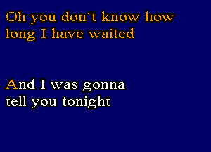 Oh you don't know how
long I have waited

And I was gonna
tell you tonight