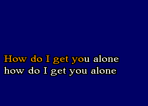 How do I get you alone
how do I get you alone