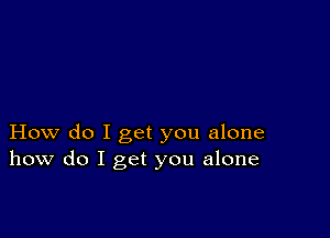 How do I get you alone
how do I get you alone