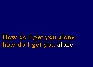 How do I get you alone
how do I get you alone