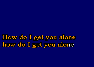 How do I get you alone
how do I get you alone