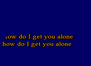 Low do I get you alone
how do I get you alone