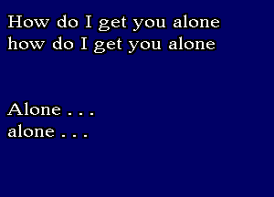 How do I get you alone
how do I get you alone

Alone . . .
alone . . .