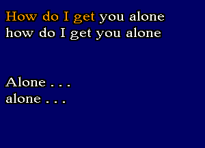 How do I get you alone
how do I get you alone

Alone . . .
alone . . .