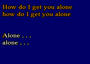 How do I get you alone
how do I get you alone

Alone . . .
alone . . .