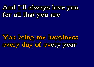 And I'll always love you
for all that you are

You bring me happiness
every day of every year