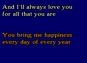 And I'll always love you
for all that you are

You bring me happiness
every day of every year