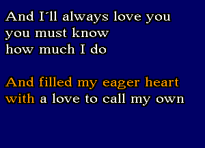 And I'll always love you
you must know
how much I do

And filled my eager heart
With a love to call my own