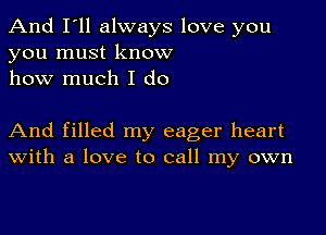 And I'll always love you
you must know
how much I do

And filled my eager heart
With a love to call my own