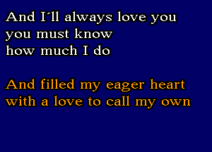 And I'll always love you
you must know
how much I do

And filled my eager heart
With a love to call my own