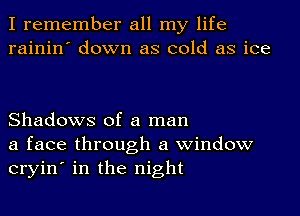 I remember all my life
rainin' down as cold as ice

Shadows of a man
a face through a window
cryin' in the night