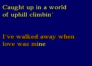 Caught up in a world
of uphill climbin'

I ve walked away when
love was mine