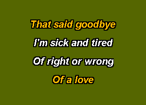 That said goodbye

I'm sick and tired
Of right or wrong

Of a love