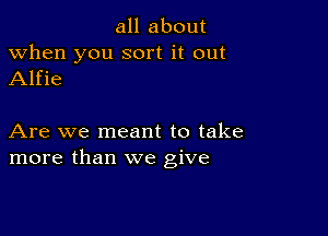 all about

when you sort it out
Alfie

Are we meant to take
more than we give