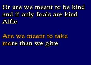 Or are we meant to be kind
and if only fools are kind
Alfie

Are we meant to take
more than we give