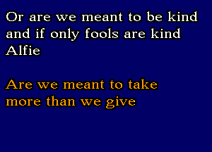 Or are we meant to be kind
and if only fools are kind
Alfie

Are we meant to take
more than we give