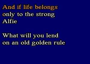 And if life belongs
only to the strong
Alfie

XVhat will you lend
on an old golden rule