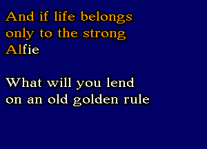 And if life belongs
only to the strong
Alfie

XVhat will you lend
on an old golden rule