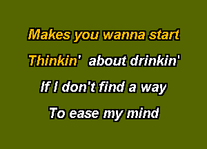 Makes you wanna start

Thinkin' about drinkin'

If I don't find a way

To ease my mind