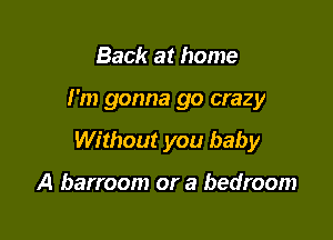 Back at home

I'm gonna go crazy

Without you baby

A barroom or a bedroom