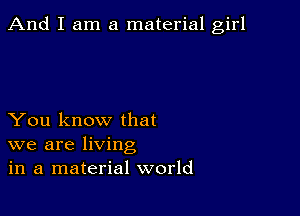 And I am a material girl

You know that
we are living
in a material world