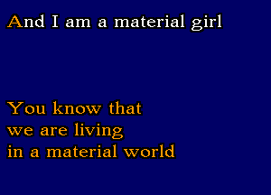 And I am a material girl

You know that
we are living
in a material world