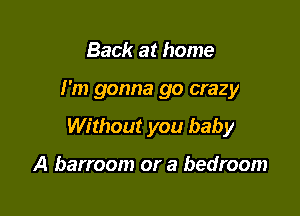 Back at home

I'm gonna go crazy

Without you baby

A barroom or a bedroom