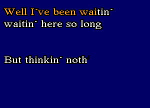 XVell I've been waitin'
waitin' here so long

But thinkin' noth