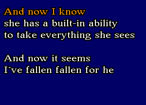 And now I know
she has a built-in ability
to take everything she sees

And now it seems
I've fallen fallen for he