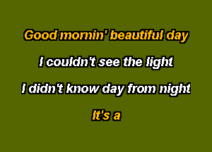 Good momm' beautiful day

Icouldn? see the light

I didn't know day from night

It's a