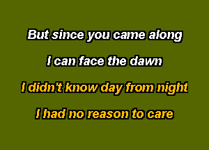 But since you came along

I can face the dawn

I didn't know day from night

mad no reason to care