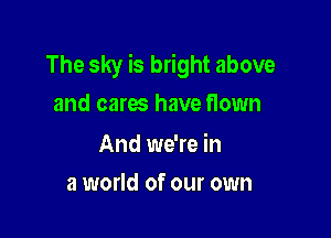 The sky is bright above
and cares have flown

And we're in

a world of our own