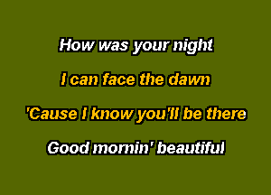 How was your night

I can face the dawn

'Cause I know you?! be there

Good momin' beautiful