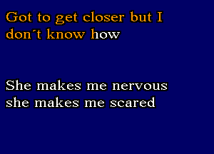 Got to get closer but I
don't know how

She makes me nervous
she makes me scared