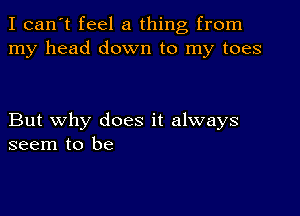 I can't feel a thing from
my head down to my toes

But why does it always
seem to be