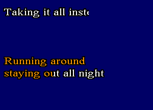 Taking, it all instt

Running around
staying out all night