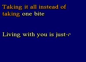 Taking, it all instead of
taking one bite

Living with you is just-r