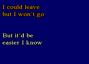 I could leave
but I won't go

But it'd be
easier I know