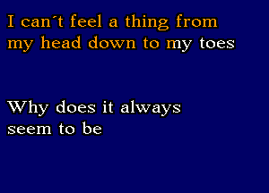 I can't feel a thing from
my head down to my toes

XVhy does it always
seem to be