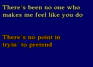 There's been no one who
makes me feel like you do

There's no point in
tryin' to pretend