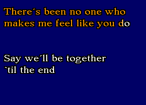 There's been no one who
makes me feel like you do

Say we'll be together
etil the end