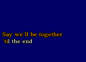 Say we'll be together
til the end