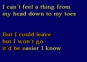 I can't feel a thing from
my head down to my toes

But I could leave
but I won't go
it'd be easier I know