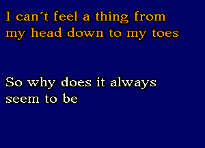 I can't feel a thing from
my head down to my toes

So why does it always
seem to be