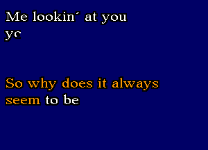 Me lookin' at you
y?

So why does it always
seem to be