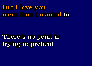 But I love you
more than I wanted to

There's no point in
trying to pretend