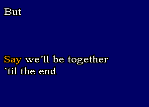 Say we'll be together
til the end