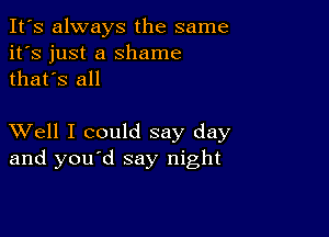 It's always the same
it's just a Shame
thafs all

XVell I could say day
and you d say night